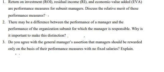 1. Return on investment (ROI), residual income (RI), and economic-value added (EVA)
are performance measures for subunit managers. Discuss the relative merit of these
performance measures? ..
2. There may be a difference between the performance of a manager and the
performance of the organization subunit for which the manager is responsible. Why is
it important to make this distinction?
3. Do you agree with the general manager's assertion that managers should be rewarded
only on the basis of their performance measures with no fixed salaries? Explain.