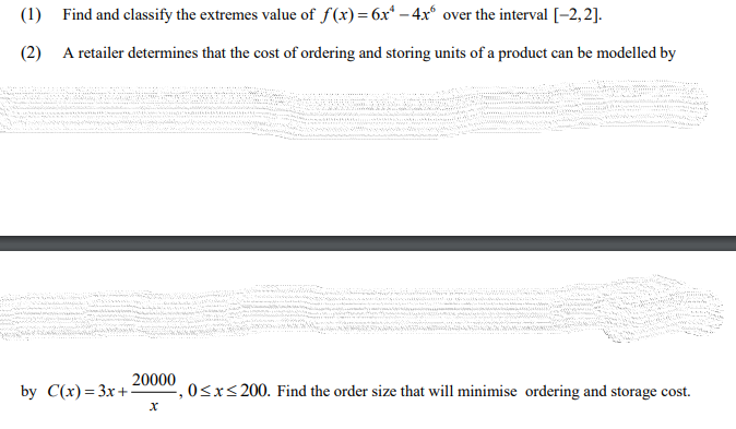 (1) Find and classify the extremes value of f(x)=6x* – 4x° over the interval[-2,2].
(2) A retailer determines that the cost of ordering and storing units of a product can be modelled by
20000
by C(x) %— Зх +
0<x<200. Find the order size that will minimise ordering and storage cost.
