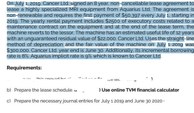 On July 1, 2019, Cancer Ltd. signed an 8 year, non-cancellable lease agreement to
lease a highly specialized MRI equipment from Aquarius Ltd. The agreement is
non-renewable and requires the first payment of $50.397 every July 1, starting in
2019. The yearly rental payment includes $2500 of executory costs related to a
maintenance contract on the equipment and at the end of the lease term, the
machine reverts to the lessor. The machine has an estimated useful life of 12 years
with an unguaranteed residual value of $22,000. Cancer Ltd. Uses the straight-line
method of depreciation and the fair value of the machine on July 1 2019 was
$300,000. Cancer Ltd. year end is June 30. Additionally, its incremental borrowing
rate is 8%. Aquarius implicit rate is 9% which is known to Cancer Ltd.
Requirements:
this could be
Elec
b) Prepare the lease schedule...
> Use online TVM financial calculator
c) Prepare the necessary journal entries for July 1 2019 and June 30 2020.