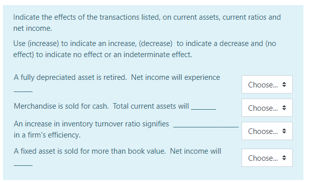 Indicate the effects of the transactions listed, on current assets, current ratios and
net income.
Use (increase) to indicate an increase, (decrease) to indicate a decrease and (no
effect) to indicate no effect or an indeterminate effect.
A fully depreciated asset is retired. Net income will experience
Choose.
Merchandise is sold for cash. Total current assets will
Choose.
An increase in inventory turnover ratio signifies
Choose.
in a firm's efficiency.
A fixed asset is sold for more than book value. Net income will
Choose.
