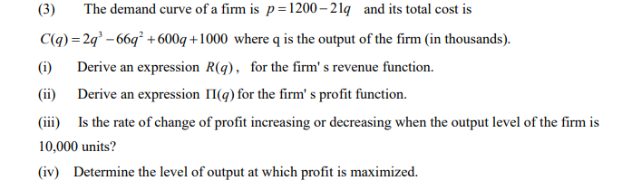 (3)
The demand curve of a firm is p=1200 – 2 lq and its total cost is
C(q) = 2q° – 66q² +600g +1000 where q is the output of the firm (in thousands).
(i)
Derive an expression R(q), for the firm' s revenue function.
(ii)
Derive an expression II(g) for the firm' s profit function.
(iii) Is the rate of change of profit increasing or decreasing when the output level of the firm is
10,000 units?
(iv) Determine the level of output at which profit is maximized.
