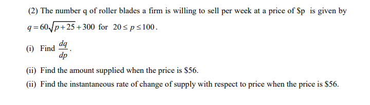 (2) The number q of roller blades a firm is willing to sell per week at a price of $p is given by
q = 60Jp+25 +300 for 20<ps100.
dq
(i) Find
dp
(ii) Find the amount supplied when the price is $56.
(ii) Find the instantaneous rate of change of supply with respect to price when the price is $56.
