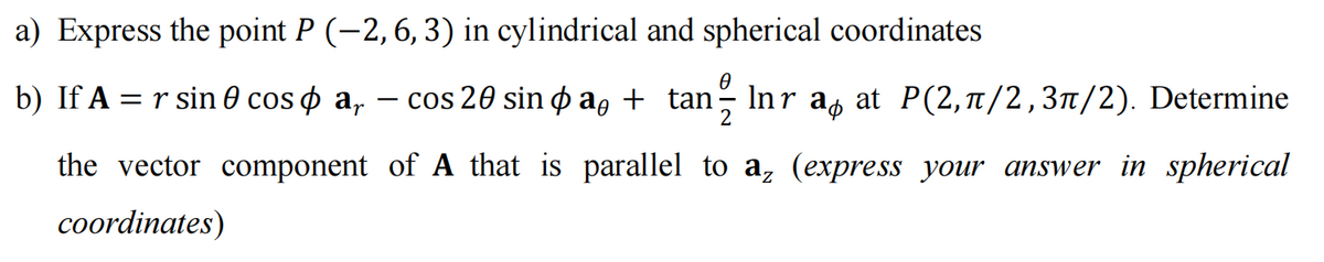 a) Express the point P (−2, 6, 3) in cylindrical and spherical coordinates
b) If A = r sin cosa, − cos 20 sin þa, + tan- Înra at P(2,π/2,3π/2). Determine
-
the vector component of A that is parallel to az (express your answer in spherical
coordinates)