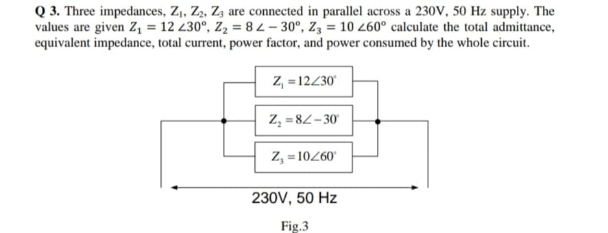 Q 3. Three impedances, Z,, Z2, Zz are connected in parallel across a 230V, 50 Hz supply. The
values are given Z, = 12 230°, Z2 = 8 2 – 30°, Z3 = 10 260° calculate the total admittance,
equivalent impedance, total current, power factor, and power consumed by the whole circuit.
Z, =12430°
Z, = 82-30
Z, = 10260
230V, 50 Hz
Fig.3
