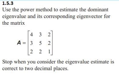 1.5.3
Use the power method to estimate the dominant
eigenvalue and its corresponding eigenvector for
the matrix
4 3 2
A = 3 5 2
2 2 1
Stop when you consider the eigenvalue estimate is
correct to two decimal places.