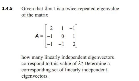 1.4.5
Given that λ = 1 is a twice-repeated eigenvalue
of the matrix
2
1
A = -1
0 1
-1 2
how many linearly independent eigenvectors
correspond to this value of λ? Determine a
corresponding set of linearly independent
eigenvectors.