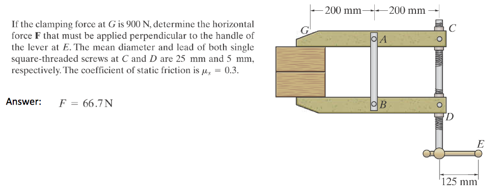 If the clamping force at G is 900 N, determine the horizontal
force F that must be applied perpendicular to the handle of
the lever at E. The mean diameter and lead of both single
square-threaded screws at C and D are 25 mm and 5 mm,
respectively. The coefficient of static friction is μ = 0.3.
Answer: F = 66.7N
200 mm-
-200 mm
OA
C
125 mm