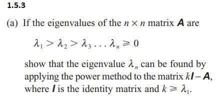 1.5.3
(a) If the eigenvalues of the n x n matrix A are
λ > λ > 13... λ = 0
show that the eigenvalue λ, can be found by
applying the power method to the matrix kl - A,
where is the identity matrix and k > 2₁.