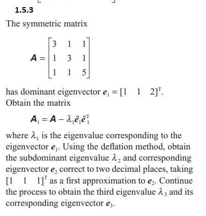 1.5.3
The symmetric matrix
31 1
A = 1 3 1
1 1 5
has dominant eigenvector e₁ = [1 1 2]¹.
Obtain the matrix
A₁ = A - λ₁êê
where 2, is the eigenvalue corresponding to the
eigenvector e₁. Using the deflation method, obtain
the subdominant eigenvalue λ, and corresponding
eigenvector e, correct to two decimal places, taking
[111] as a first approximation to e₂. Continue
the process to obtain the third eigenvalue 23 and its
corresponding eigenvector €3.