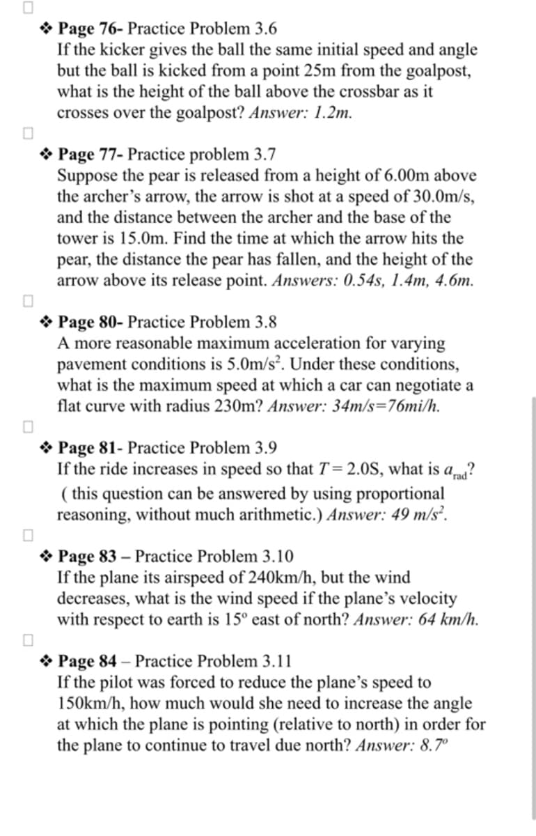 Page 76- Practice Problem 3.6
If the kicker gives the ball the same initial speed and angle
but the ball is kicked from a point 25m from the goalpost,
what is the height of the ball above the crossbar as it
crosses over the goalpost? Answer: 1.2m.
Page 77- Practice problem 3.7
Suppose the pear is released from a height of 6.00m above
the archer's arrow, the arrow is shot at a speed of 30.0m/s,
and the distance between the archer and the base of the
tower is 15.0m. Find the time at which the arrow hits the
pear, the distance the pear has fallen, and the height of the
arrow above its release point. Answers: 0.54s, 1.4m, 4.6m.
Page 80-Practice Problem 3.8
A more reasonable maximum acceleration for varying
pavement conditions is 5.0m/s². Under these conditions,
what is the maximum speed at which a car can negotiate a
flat curve with radius 230m? Answer: 34m/s=76mi/h.
Page 81- Practice Problem 3.9
If the ride increases in speed so that T = 2.0S, what is a rad?
(this question can be answered by using proportional
reasoning, without much arithmetic.) Answer: 49 m/s².
Page 83 - Practice Problem 3.10
If the plane its airspeed of 240km/h, but the wind
decreases, what is the wind speed if the plane's velocity
with respect to earth is 15° east of north? Answer: 64 km/h.
Page 84 - Practice Problem 3.11
If the pilot was forced to reduce the plane's speed to
150km/h, how much would she need to increase the angle
at which the plane is pointing (relative to north) in order for
the plane to continue to travel due north? Answer: 8.7°