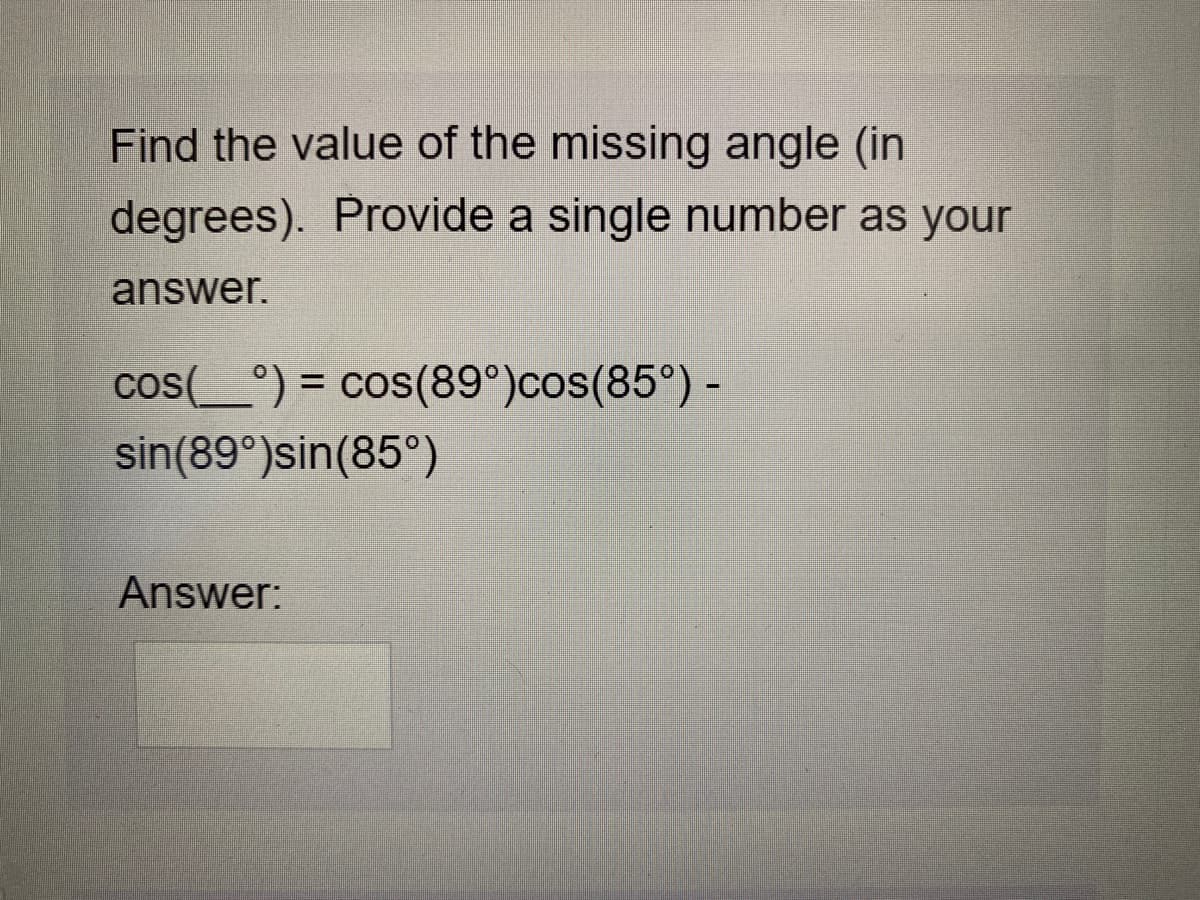 Find the value of the missing angle (in
degrees). Provide a single number as your
answer.
cos(_°) = cos(89°)cos(85°) -
%3D
sin(89°)sin(85°)
Answer:
