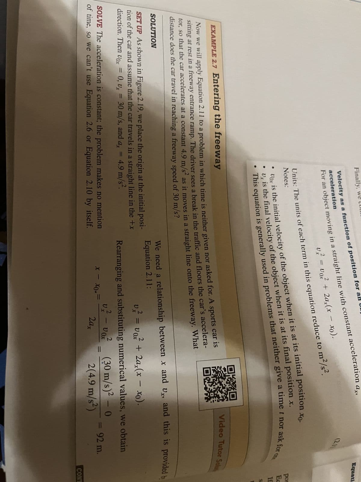 Finally, we
Velocity as a function of position for an
acceleration
For an object moving in a straight line with constant acceleration ax,
-
2
2
v² = voz² + 2ax(x − xo).
Ux
Units: The units of each term in this equation reduce to m²/s².
Notes:
is the initial velocity of the object when it is at its initial position xo.
•
Vox
• Ux
This equation is generally used in problems that neither give a time t nor ask for o
U is the final velocity of the object when it is at its final position x.
EXAMPLE 2.7 Entering the freeway
is
Now we will apply Equation 2.11 to a problem in which time is neither given nor asked for. A sports car
sitting at rest in a freeway entrance ramp. The driver sees a break in the traffic and floors the car's accelera-
tor, so that the car accelerates at a constant 4.9 m/s² as it moves in a straight line onto the freeway. What
distance does the car travel in reaching a freeway speed of 30 m/s?
SOLUTION
SET UP As shown in Figure 2.19, we place the origin at the initial posi-
tion of the car and assume that the car travels in a straight line in the +x
direction. Then Vox = 0, Ux = 30 m/s, and ax 4.9 m/s².
SOLVE The acceleration is constant; the problem makes no mention
of time, so we can't use Equation 2.6 or Equation 2.10 by itself.
2
2
V
v² = v₁² + 2ax(x − xo).
x - xo.
We need a relationship between x and Ux, and this is provided by
Equation 2.11:
Rearranging and substituting numerical values, we obtain
(30 m/s)² - 0
2(4.9 m/s²)
V
2
X
-
2
VOX
(2.11
2ax
=
Video Tutor Solut
=
Equati
pos
Ec
If
S
92 m.
CONT