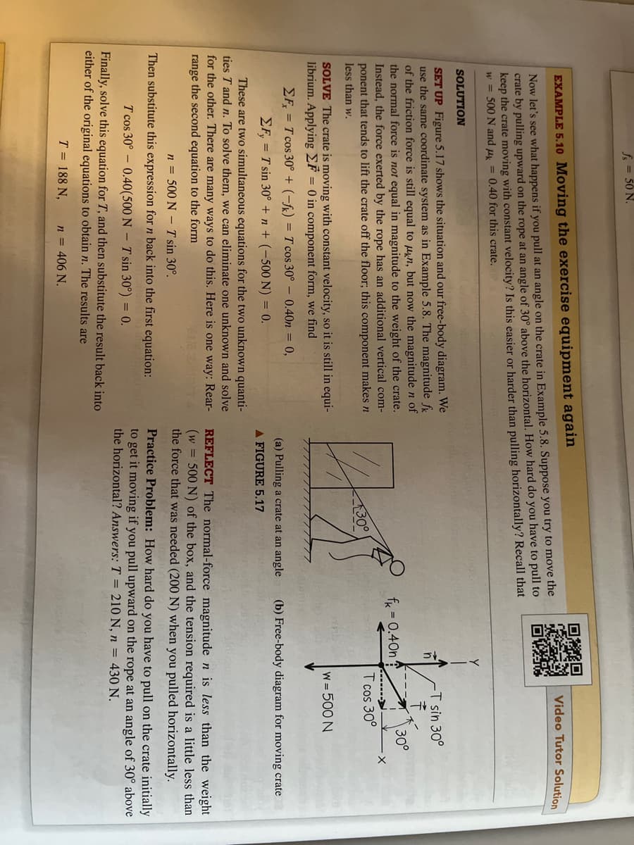 50 N.
EXAMPLE 5.10 Moving the exercise equipment again
Now let's see what happens if you pull at an angle on the crate in Example 5.8. Suppose you try to move the
crate by pulling upward on the rope at an angle of 30° above the horizontal. How hard do you have to pull to
keep the crate moving with constant velocity? Is this easier or harder than pulling horizontally? Recall that
w = 500 N and μ = 0.40 for this crate.
SOLUTION
SET UP Figure 5.17 shows the situation and our free-body diagram. We
use the same coordinate system as in Example 5.8. The magnitude f
of the friction force is still equal to kn, but now the magnitude n of
the normal force is not equal in magnitude to the weight of the crate.
Instead, the force exerted by the rope has an additional vertical com-
ponent that tends to lift the crate off the floor; this component makes n
less than w.
SOLVE The crate is moving with constant velocity, so it is still in equi-
librium. Applying F = 0 in component form, we find
ΣF = T cos 30° + (-fk) = T cos 30° - 0.40n = 0,
EF, = T sin 30° +n + (-500 N) = 0.
These are two simultaneous equations for the two unknown quanti-
ties T and n. To solve them, we can eliminate one unknown and solve
for the other. There are many ways to do this. Here is one way: Rear-
range the second equation to the form
era sutiprs
n = 500 N T sin 30°.
Then substitute this expression for n back into the first equation:
T cos 30° 0.40(500 N T sin 30°) = 0.
Finally, solve this equation for T, and then substitute the result back into
either of the original equations to obtain n. The results are
T = 188 N,
n = 406 N.
47
30°
(a) Pulling a crate at an angle
A FIGURE 5.17
Y
n
f = 0.40n
Video Tutor Solution
-T sin 30°
T cos 30°
30°
w=500 N
·x
(b) Free-body diagram for moving crate
REFLECT The normal-force magnitude n is less than the weight
(w = 500 N) of the box, and the tension required is a little less than
the force that was needed (200 N) when you pulled horizontally.
Practice Problem: How hard do you have to pull on the crate initially
to get it moving if you pull upward on the rope at an angle of 30° above
the horizontal? Answers: T = 210 N, n = 430 N.