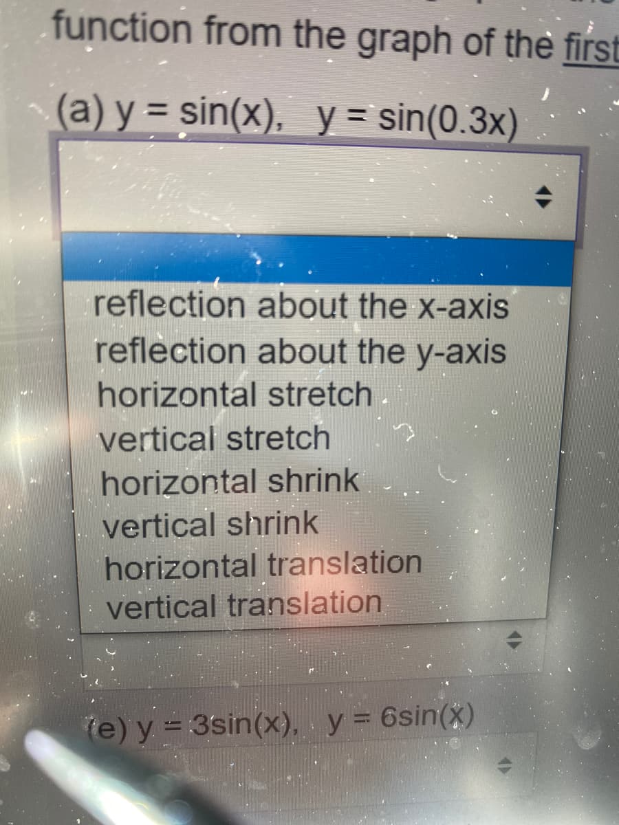 function from the graph of the first
(a) y = sin(x), y = sin(0.3x)
%3D
reflection about the x-axis
reflection about the y-axis
horizontal stretch.
vertical stretch
horizontal shrink
vertical shrink
horizontal translation
vertical translation
(e) y = 3sin(x), y = 6sin(x)

