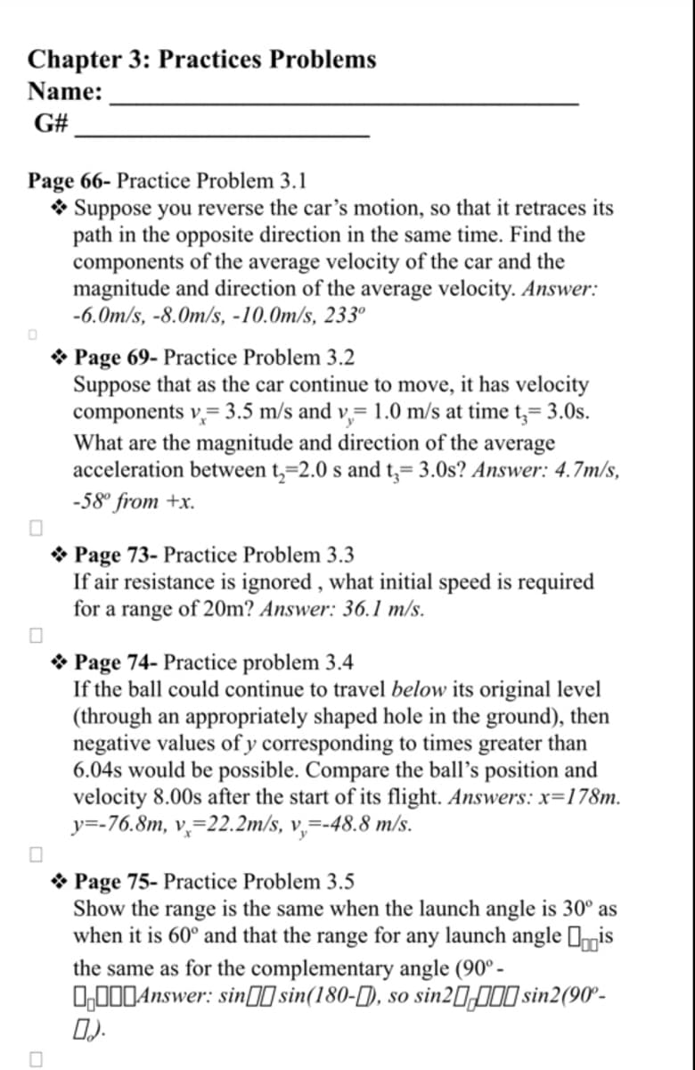 Chapter 3: Practices Problems
Name:
G#
Page 66- Practice Problem 3.1
Suppose you reverse the car's motion, so that it retraces its
path in the opposite direction in the same time. Find the
components of the average velocity of the car and the
magnitude and direction of the average velocity. Answer:
-6.0m/s, -8.0m/s, -10.0m/s, 233⁰
0
Page 69- Practice Problem 3.2
Suppose that as the car continue to move, it has velocity
components v= 3.5 m/s and v, 1.0 m/s at time t,= 3.0s.
What are the magnitude and direction of the average
acceleration between t₂=2.0 s and t₂= 3.0s? Answer: 4.7m/s,
-58⁰ from +x.
→ Page 73- Practice Problem 3.3
If air resistance is ignored, what initial speed is required
for a range of 20m? Answer: 36.1 m/s.
Page 74- Practice problem 3.4
If the ball could continue to travel below its original level
(through an appropriately shaped hole in the ground), then
negative values of y corresponding to times greater than
6.04s would be possible. Compare the ball's position and
velocity 8.00s after the start of its flight. Answers: x=178m.
y=-76.8m, v, 22.2m/s, v,=-48.8 m/s.
Page 75- Practice Problem 3.5
Show the range is the same when the launch angle is 30° as
when it is 60° and that the range for any launch angle is
the same as for the complementary angle (90°-
Answer: sinsin(180-), so sin2000 sin2(90°-