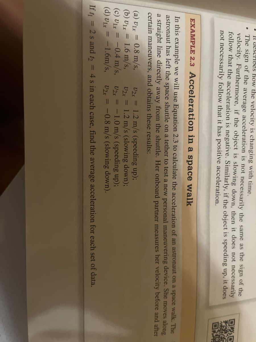 .
It describes how the velocity is changing with time.
The sign of the average acceleration is not necessarily the same as the sign of the
velocity. Furthermore, if the object is slowing down, then it does not necessarily
follow that the acceleration is negative. Similarly, if the object is speeding up, it does
not necessarily follow that it has positive acceleration.
EXAMPLE 2.3 Acceleration in a space walk
In this example we will use Equation 2.3 to calculate the acceleration of an astronaut on a space walk. The
astronaut has left the space shuttle on a tether to test a new personal maneuvering device. She moves along
a straight line directly away from the shuttle. Her onboard partner measures her velocity before and after
certain maneuvers, and obtains these results:
(a) U1x
V2x =
(b) Ulx
V2x =
(c) Ulx
V2x =
-1.0 m/s (speeding up);
(d) Ulx
V2x = -0.8 m/s (slowing down).
If t₁ = 2 s and t₂ = 4s in each case, find the average acceleration for each set of data.
=
=
=
0.8 m/s,
1.6 m/s,
-0.4 m/s,
= -1.6m/s,
Quet
1.2 m/s (speeding up);
1.2 m/s (slowing down);