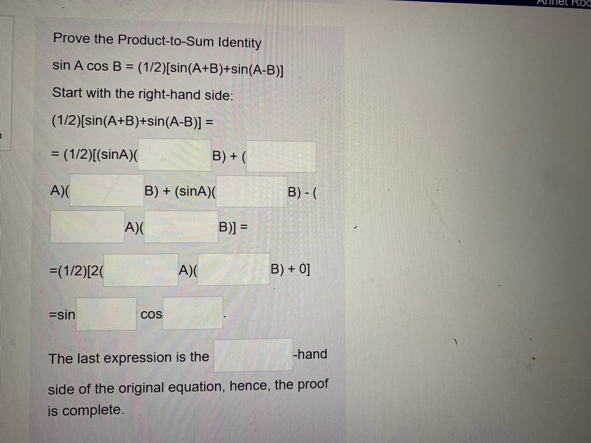 Prove the Product-to-Sum ldentity
sin A cos B =
(1/2)[sin(A+B)+sin(A-B)]
Start with the right-hand side:
(1/2)[sin(A+B)+sin(A-B)] =
= (1/2)[(sinA)(
B) + (
A)(
B) + (sinA)(
B) - (
A)(
B)] =
=(1/2)[2(
A)(
B) + 0]
=sin
COS
-hand
The last expression is the
side of the original equation, hence, the proof
is complete.
