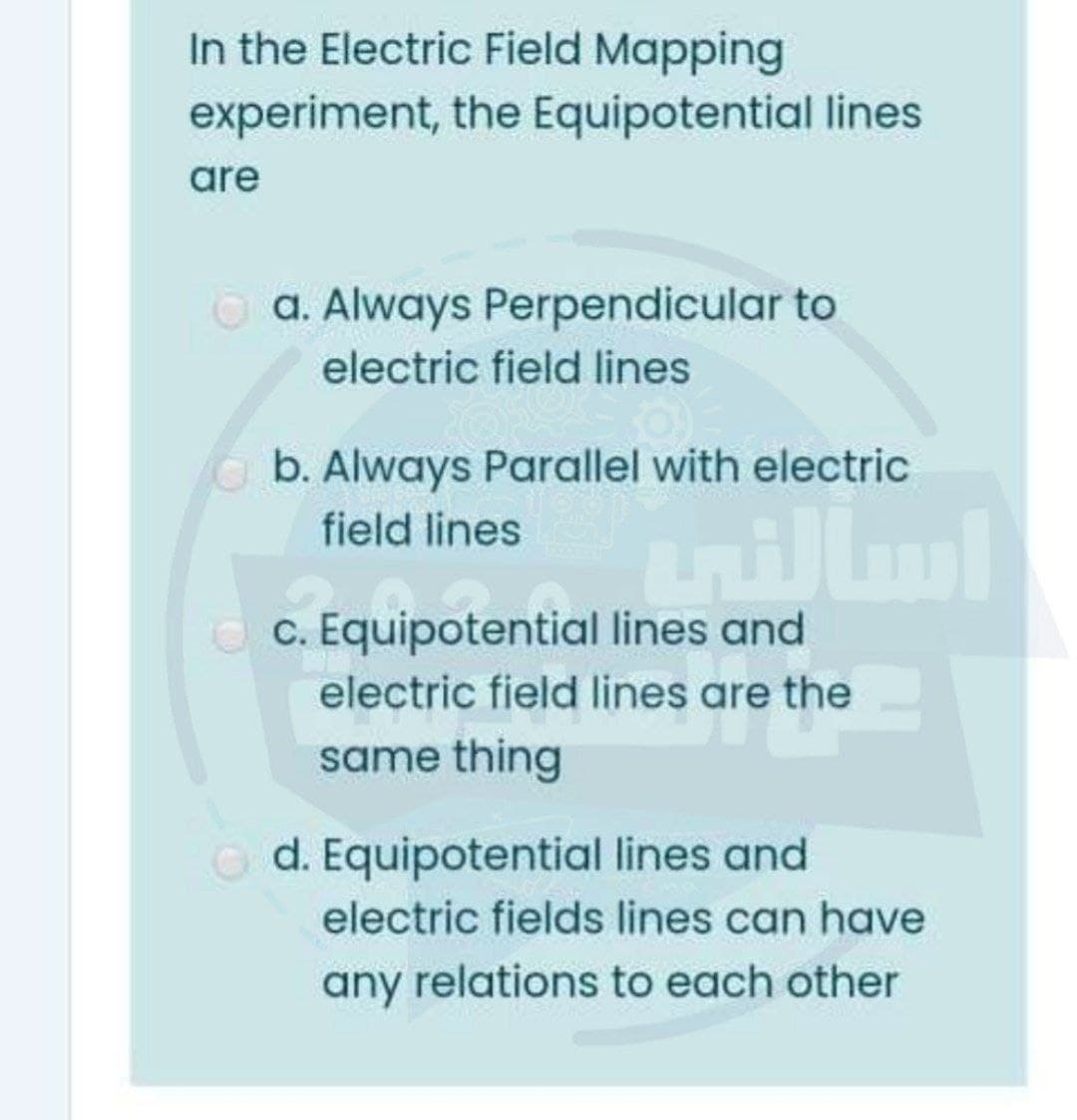 In the Electric Field Mapping
experiment, the Equipotential lines
are
O a. Always Perpendicular to
electric field lines
b. Always Parallel with electric
field lines
nillm
c. Equipotential lines and
electric field lines are the
same thing
d. Equipotential lines and
electric fields lines can have
any relations to each other
