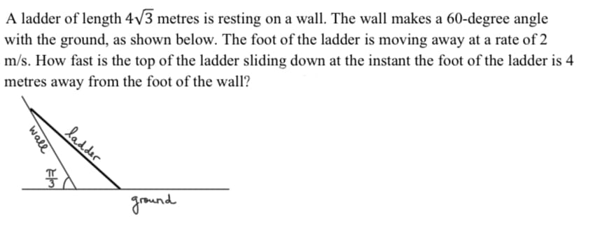 A ladder of length 4v3 metres is resting on a wall. The wall makes a 60-degree angle
with the ground, as shown below. The foot of the ladder is moving away at a rate of 2
m/s. How fast is the top of the ladder sliding down at the instant the foot of the ladder is 4
metres away from the foot of the wall?
ladder
ind
wall

