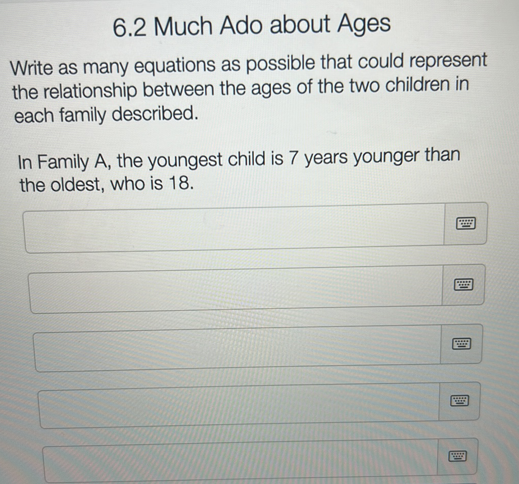 6.2 Much Ado about Ages
Write as many equations as possible that could represent
the relationship between the ages of the two children in
each family described.
In Family A, the youngest child is 7 years younger than
the oldest, who is 18.
B
****
***