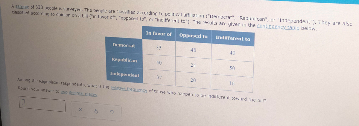 A sample of 320 people is surveyed. The people are classified according to political affiliation ("Democrat", "Republican", or "Independent"). They are also
classified according to opinion on a bill ("in favor of", "opposed to", or "indifferent to"). The results are given in the contingency table below.
In favor of
Opposed to
Indifferent to
Democrat
35
48
40
Republican
50
24
50
Independent
37
20
16
Among the Republican respondents, what is the relative frequency of those who happen to be indifferent toward the bill?
Round your answer to two decimal places.
