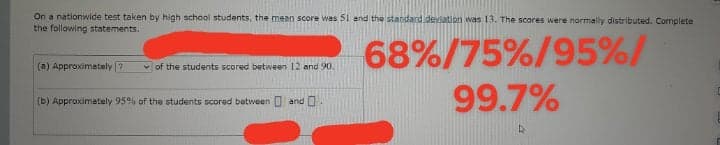On a nationwide test taken by high school students, the mean score was 51 and the standard deviation was 13. The scores were normally distributed. Complete
the following statements.
68%/75%/95%/
99.7%
(a) Approximetely ?
v of the students scored between 12 and 90.
(b) Approximately 95% of the students scored between O and .

