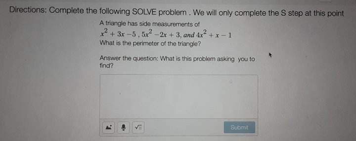 Directions: Complete the following SOLVE problem. We will only complete the S step at this point
A triangle has side measurements of
x² + 3x-5, 5x²-2x + 3, and 4x²+x-1
What is the perimeter of the triangle?
Answer the question: What is this problem asking you to
find?
F.
Submit