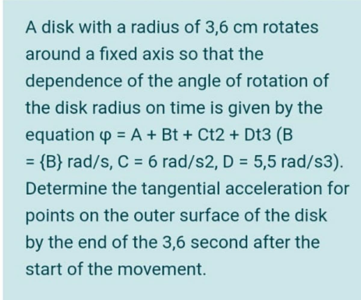 A disk with a radius of 3,6 cm rotates
around a fixed axis so that the
dependence of the angle of rotation of
the disk radius on time is given by the
equation p = A+ Bt + Ct2 + Dt3 (B
= {B} rad/s, C = 6 rad/s2, D = 5,5 rad/s3).
%3D
%3D
%3D
Determine the tangential acceleration for
points on the outer surface of the disk
by the end of the 3,6 second after the
start of the movement.
