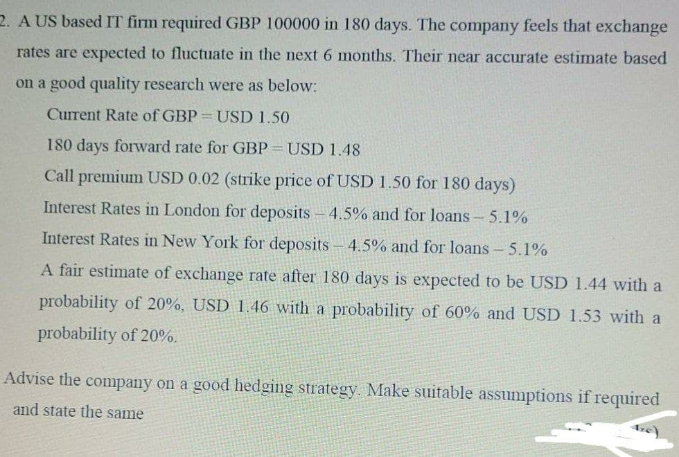 2. A US based IT firm required GBP 100000 in 180 days. The company feels that exchange
rates are expected to fluctuate in the next 6 months. Their near accurate estimate based
on a good quality research were as below:
Current Rate of GBP = USD 1.50
180 days forward rate for GBP =USD 1.48
Call premium USD 0.02 (strike price of USD 1.50 for 180 days)
Interest Rates in London for deposits - 4.5% and for loans - 5.1%
Interest Rates in New York for deposits - 4.5% and for loans - 5.1%
A fair estimate of exchange rate after 180 days is expected to be USD 1.44 with a
probability of 20%, USD 1.46 with a probability of 60% and USD 1.53 with a
probability of 20%.
Advise the company on a good hedging strategy. Make suitable assumptions if required
and state the same
