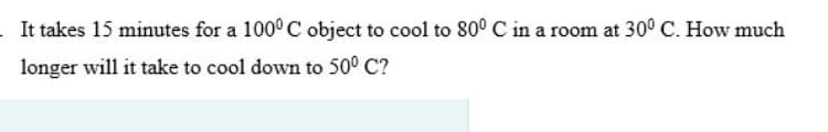 It takes 15 minutes for a 100° C object to cool to 80° C in a room at 30° C. How much
longer will it take to cool down to 50° C?
