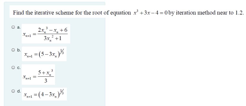 Find the iterative scheme for the root of equation x +3x – 4 = 0 by iteration method near to 1.2.
a.
2x, – x, +6
Xn+1
3x,² +1
Ob.
Xn+1
* =(5-3x, %
%3D
C.
5+x,
Xn+1
3
O d.
* =(4-3x, %
n+1
