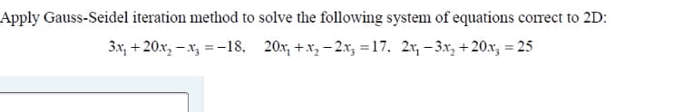 Apply Gauss-Seidel iteration method to solve the following system of equations correct to 2D:
3x, + 20x, – x, =-18, 20x, +x, - 2.x, =17, 2x, – 3x,+20x, = 25
