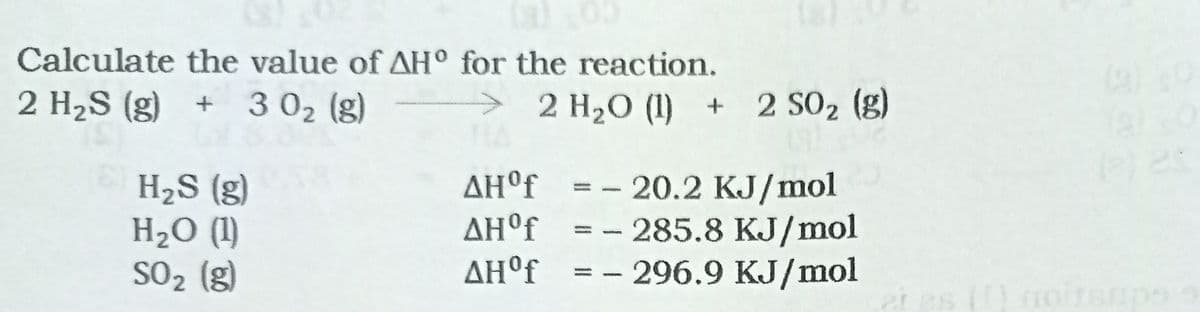 Calculate the value of AH° for the reaction.
2 H2S (g) + 3 02 (g)
>
2 H20 (1) + 2 SO2 (g)
ΔΗr
H2S (g)
H2O (1)
SO2 (g)
20.2 KJ/mol
- 285.8 KJ/mol
- 296.9 KJ/mol
ΔΗf
ΔΗf
noir
