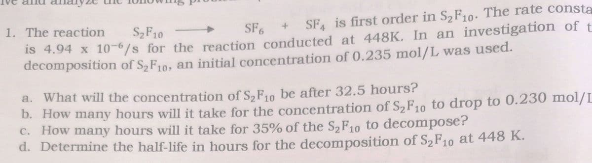 anar
1. The reaction
+ SF is first order in S2F10. The rate consta
S2F10
SF6
Is 4.94 x 106/s for the reaction conducted at 448K. In an investigation of t
decomposition of S2F10, an initial concentration of 0.235 mol/L was used.
a. What will the concentration of S,F10 be after 32.5 hours?
D. How many hours will it take for the concentration of S,F10 to drop to 0.230 mol/L
C. How many hours will it take for 35% of the S2F10 to decompose?
d. Determine the half-life in hours for the decomposition of S2F10 at 448 K.
