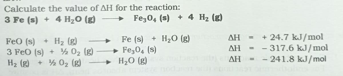 Calculate the value of AH for the reaction:
3 Fe (s) + 4 H20 (g)
Fe304 (s) + 4 H2 (g)
Fe (s) + H20 (g)
+ Fe304 (s)
H2O (g)
+24.7 kJ/mol
317.6 kJ/mol
- 241.8 kJ/mol
ΔΗ
FeO (s)
3 FeO (s) + 2 02 (g)
H2 (g) + 2 02 (g)
+ H2 (g)
ΔΗ
ΔΗ
eve nod
or
