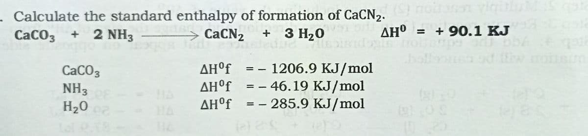 . Calculate the standard enthalpy of formation of CaCN2.
CaCO3 + 2 NH3
CaCN2
+ 3 H20
o AH"
= + 90.1 KJ
ΔΗf
AH°f_ = - 1206.9 KJ/mol
CaCO3
NH3
H20 2
AH°f =- 46.19 KJ/mol
AH°f = - 285.9 KJ/mol
HA
(9)
1020
HA
18

