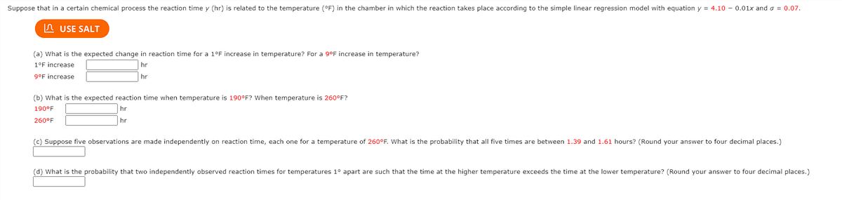 Suppose that in a certain chemical process the reaction time y (hr) is related to the temperature (°F) in the chamber in which the reaction takes place according to the simple linear regression model with equation y = 4.10 - 0.01x and o = 0.07.
n USE SALT
(a) What is the expected change in reaction time for a 1°F increase in temperature? For a 9°F increase in temperature?
1°F increase
hr
g°F increase
hr
(b) What is the expected reaction time when temperature is 190°F? When temperature is 260°F?
190°F
hr
260°F
hr
(c) Suppose five observations are made independently on reaction time, each one for a temperature of 260°F. What is the probability that all five times are between 1.39 and 1.61 hours? (Round your answer to four decimal places.)
(d) What is the probability that two independently observed reaction times for temperatures 1° apart are such that the time at the higher temperature exceeds the time at the lower temperature? (Round your answer to four decimal places.)
