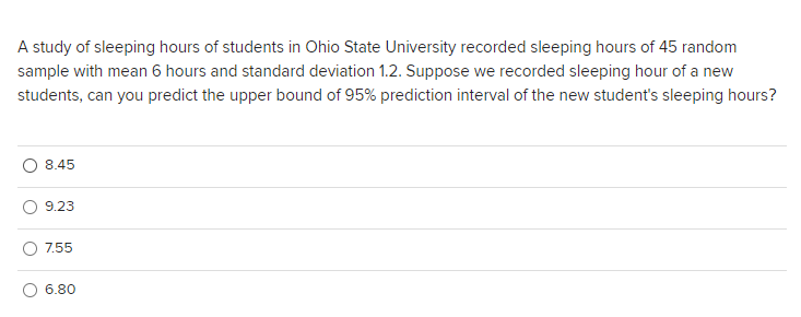 A study of sleeping hours of students in Ohio State University recorded sleeping hours of 45 random
sample with mean 6 hours and standard deviation 1.2. Suppose we recorded sleeping hour of a new
students, can you predict the upper bound of 95% prediction interval of the new student's sleeping hours?
8.45
9.23
7.55
6.80
