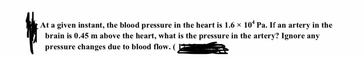 At a given instant, the blood pressure in the heart is 1.6 x 10* Pa. If an artery in the
brain is 0.45 m above the heart, what is the pressure in the artery? Ignore any
pressure changes due to blood flow. ( )
