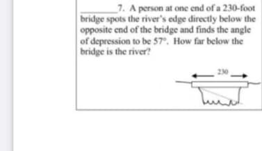 _7. A person at one end of a 230-foot
bridge spots the river's edge directly below the
opposite end of the bridge and finds the angle
of depression to be 57°. How far below the
bridge is the river?
230

