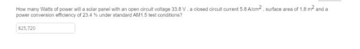 How many Watts of power will a solar panel with an open circuit voltage 33.8V, a closed circuit current 5.8 A/cm², surface area of 1.8 m² and a
power conversion efficiency of 23.4 % under standard AM1.5 test conditions?
825,720