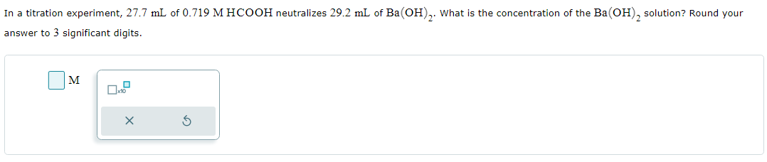 In a titration experiment, 27.7 mL of 0.719 M HCOOH neutralizes 29.2 mL of Ba(OH)₂. What is the concentration of the Ba(OH)₂ solution? Round your
answer to 3 significant digits.
M
0x
X