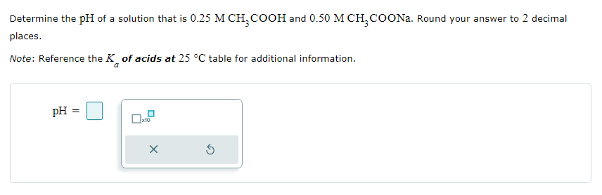 Determine the pH of a solution that is 0.25 M CH₂COOH and 0.50 M CH3COONa. Round your answer to 2 decimal
places.
Note: Reference the K of acids at 25 °C table for additional information.
pH =
x10
X
5