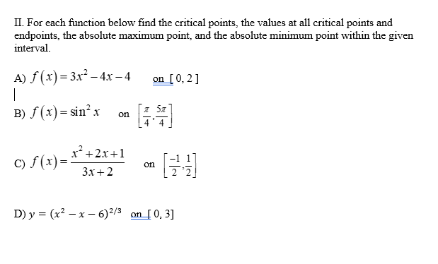 II. For each function below find the critical points, the values at all critical points and
endpoints, the absolute maximum point, and the absolute minimum point within the given
interval.
A) f(x) = 3x² - 4x − 4
|
B) f(x)=sin²x
c) f(x) =
on
x²+2x+1
3x+2
on [0, 2]
on
D) y = (x²-x-6) ²/3 on [0₂3]