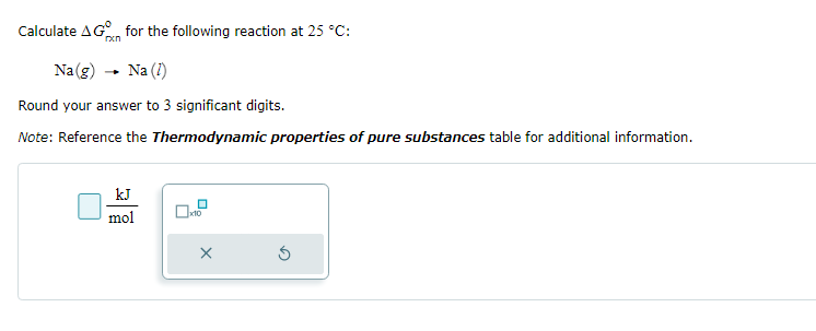 Calculate AG for the following reaction at 25 °C:
rxn
Na(g) → Na (1)
Round your answer to 3 significant digits.
Note: Reference the Thermodynamic properties of pure substances table for additional information.
kJ
mol
0
x10
x