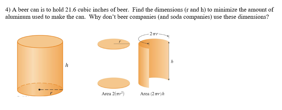 4) A beer can is to hold 21.6 cubic inches of beer. Find the dimensions (r and h) to minimize the amount of
aluminum used to make the can. Why don't beer companies (and soda companies) use these dimensions?
h
Area 2(71²)
2πr-
Area (2πr) h
h