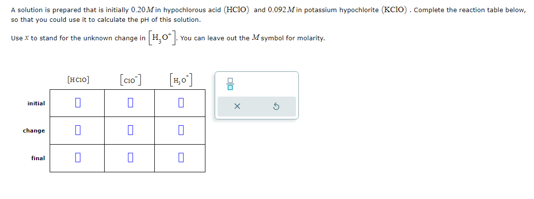 A solution is prepared that is initially 0.20M in hypochlorous acid (HC1O) and 0.092 Min potassium hypochlorite (KC10). Complete the reaction table below,
so that you could use it to calculate the pH of this solution.
Use X to stand for the unknown change in
[H₂O*].·
. You can leave out the M symbol for molarity.
initial
change
final
[HCIO]
0
[CIO]
0
0
[H₂0]
0
||
0
S