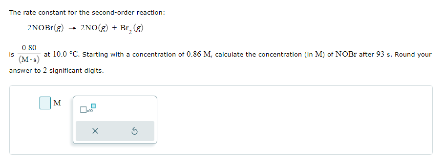 The rate constant for the second-order reaction:
2NOBr(g)
2NO(g) + Br₂ (g)
-
0.80
at 10.0 °C. Starting with a concentration of 0.86 M, calculate the concentration (in M) of NOBr after 93 s. Round your
(M.s)
answer to 2 significant digits.
M
X
5