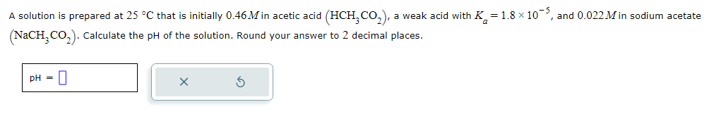 A solution is prepared at 25 °C that is initially 0.46 M in acetic acid (HCH₂CO₂), a weak acid with K=1.8 × 10¯, and 0.022 Min sodium acetate
(NaCH3CO₂). Calculate the pH of the solution. Round your answer to 2 decimal places.
pH = 0
X
5