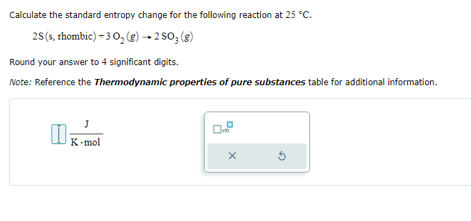 Calculate the standard entropy change for the following reaction at 25 °C.
2S (s, rhombic) +3 0₂ (g) → 2 SO₂ (g)
Round your answer to 4 significant digits.
Note: Reference the Thermodynamic properties of pure substances table for additional information.
I
J
K.mol
x10
X